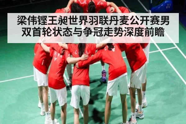 梁伟铿王昶世界羽联丹麦公开赛男双首轮状态与争冠走势深度前瞻