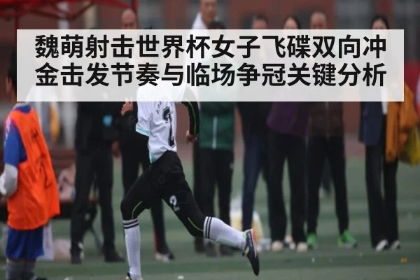 魏萌射击世界杯女子飞碟双向冲金击发节奏与临场争冠关键分析