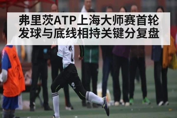 弗里茨ATP上海大师赛首轮发球与底线相持关键分复盘