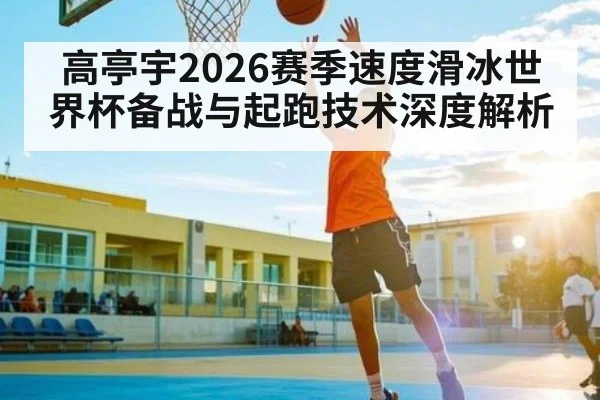 高亭宇2026赛季速度滑冰世界杯备战与起跑技术深度解析