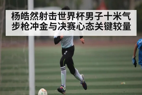 杨皓然射击世界杯男子十米气步枪冲金与决赛心态关键较量